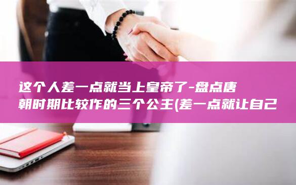 这个人差一点就当上皇帝了-盘点唐朝时期比较作的三个公主 (差一点就让自己信了,是这个城市的人呐是什么歌)(图1)