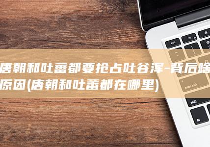 唐朝和吐蕃都要抢占吐谷浑-背后啥原因 (唐朝和吐蕃都在哪里)(图1)