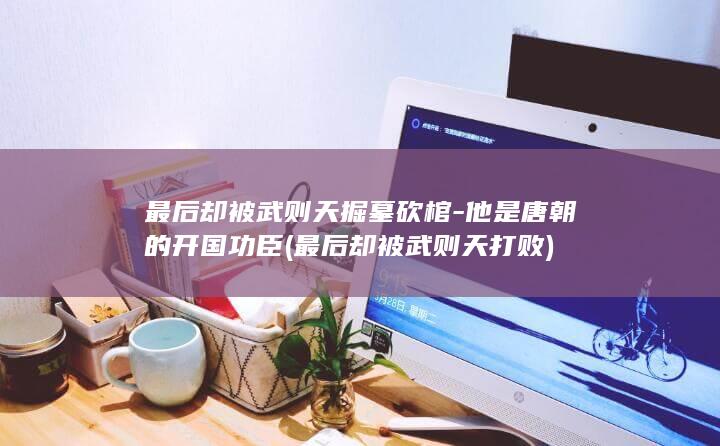 最后却被武则天掘墓砍棺-他是唐朝的开国功臣 (最后却被武则天打败)(图1)