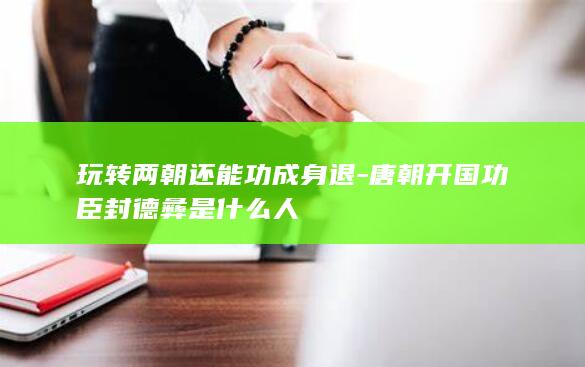 玩转两朝还能功成身退-唐朝开国功臣封德彝是什么人(图1)