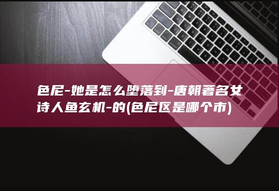 色尼-她是怎么堕落到-唐朝著名女诗人鱼玄机-的 (色尼区是哪个市)(图1)