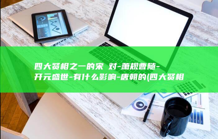 四大贤相之一的宋璟对-萧规曹随-开元盛世-有什么影响-唐朝的 (四大贤相之一是什么)(图1)