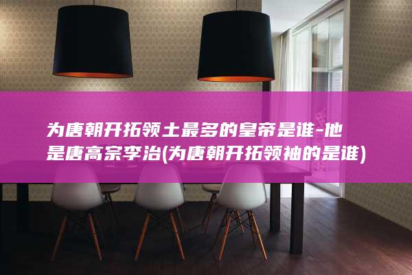 为唐朝开拓领土最多的皇帝是谁-他是唐高宗李治 (为唐朝开拓领袖的是谁)(图1)