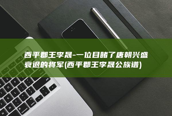 西平郡王李晟-一位目睹了唐朝兴盛衰退的将军 (西平郡王李晟公族谱)(图1)