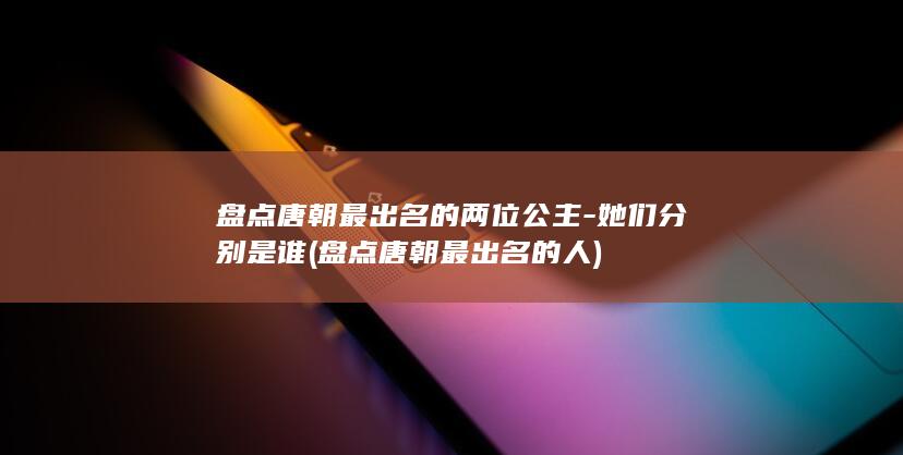 盘点唐朝最出名的两位公主-她们分别是谁 (盘点唐朝最出名的人)(图1)