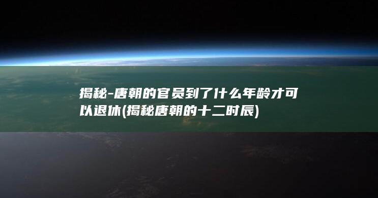 揭秘-唐朝的官员到了什么年龄才可以退休 (揭秘唐朝的十二时辰)(图1)