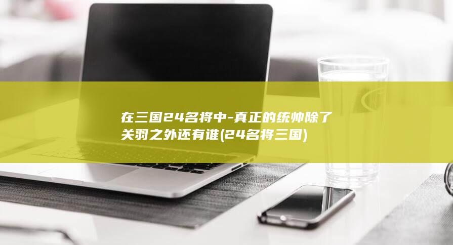 在三国24名将中-真正的统帅除了关羽之外还有谁 (24名将三国)(图1)