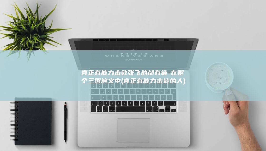 真正有能力击败张飞的都有谁-在整个三国演义中 (真正有能力击毙的人)(图1)
