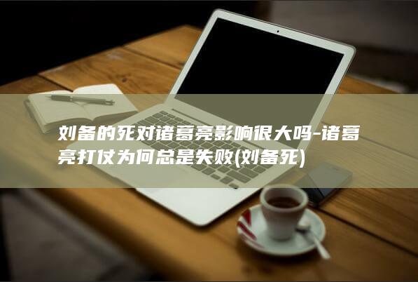 刘备的死对诸葛亮影响很大吗-诸葛亮打仗为何总是失败 (刘备 死)(图1)