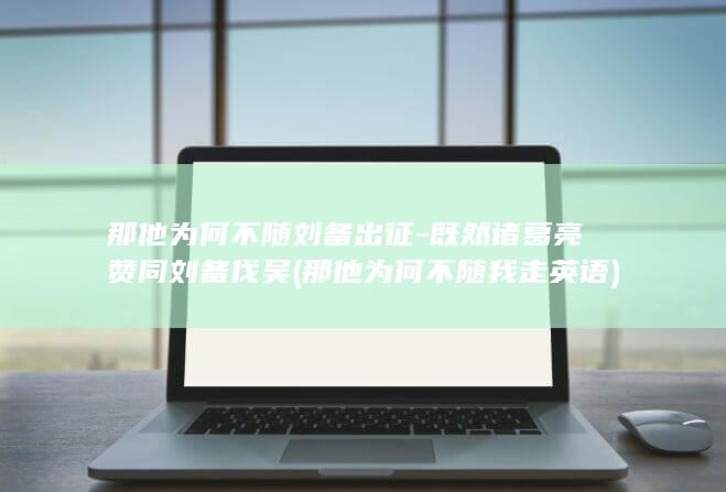 那他为何不随刘备出征-既然诸葛亮赞同刘备伐吴 (那他为何不随我走英语)(图1)