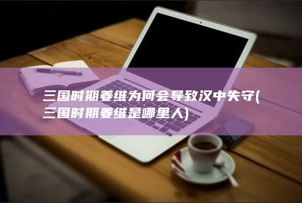 三国时期姜维为何会导致汉中失守 (三国时期姜维是哪里人)(图1)