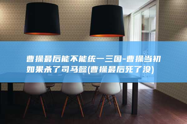 曹操最后能不能统一三国-曹操当初如果杀了司马懿 (曹操最后死了没)(图1)