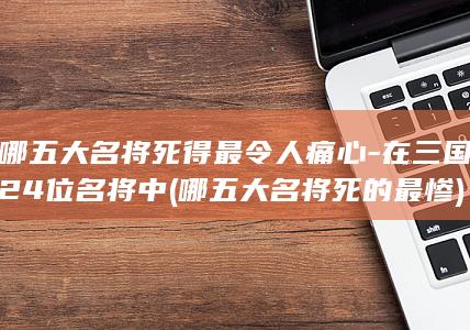 哪五大名将死得最令人痛心-在三国24位名将中 (哪五大名将死的最惨)(图1)