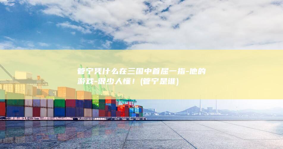 管宁凭什么在三国中首屈一指-他的游戏-很少人懂！ (管宁是谁)(图1)