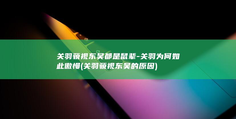 关羽藐视东吴都是鼠辈-关羽为何如此傲慢 (关羽藐视东吴的原因)(图1)