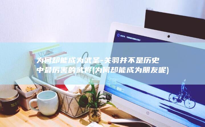 为何却能成为武圣-关羽并不是历史中最厉害的武将 (为何却能成为朋友呢)(图1)