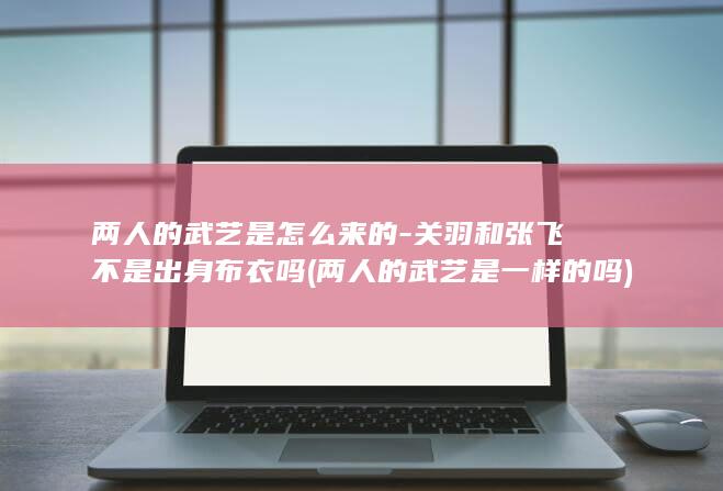 两人的武艺是怎么来的-关羽和张飞不是出身布衣吗 (两人的武艺是一样的吗)(图1)