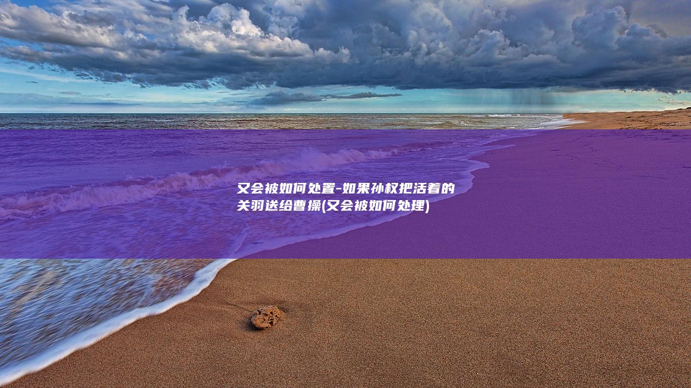 又会被如何处置-如果孙权把活着的关羽送给曹操 (又会被如何处理)(图1)