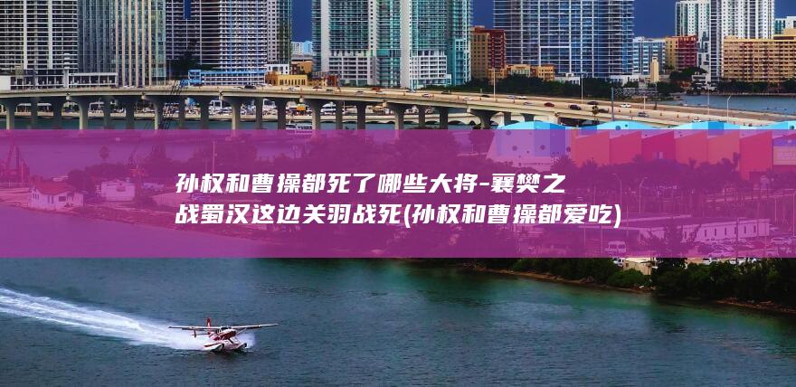 孙权和曹操都死了哪些大将-襄樊之战蜀汉这边关羽战死 (孙权和曹操都爱吃)(图1)