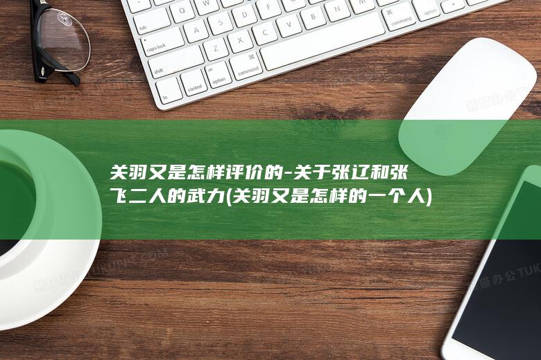 关羽又是怎样评价的-关于张辽和张飞二人的武力 (关羽又是怎样的一个人)(图1)
