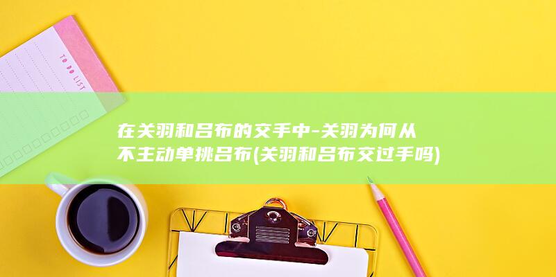 在关羽和吕布的交手中-关羽为何从不主动单挑吕布 (关羽和吕布交过手吗)(图1) 在关羽和吕布的交手中-关羽为何从不主动单挑吕布 (关羽和吕布交过手吗)(图1)