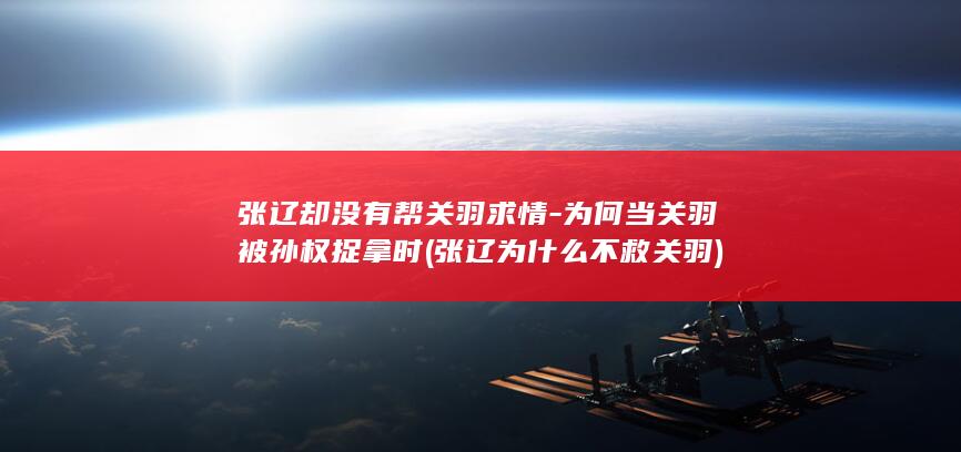 张辽却没有帮关羽求情-为何当关羽被孙权捉拿时 (张辽为什么不救关羽)(图1)