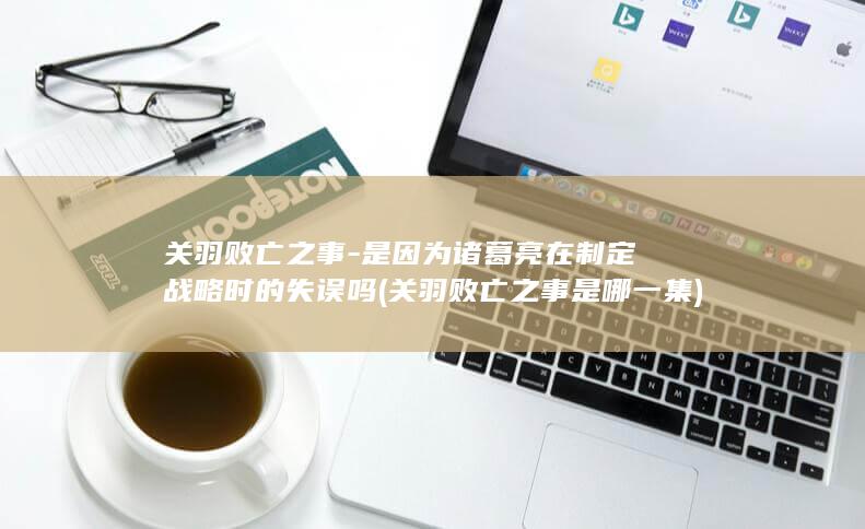关羽败亡之事-是因为诸葛亮在制定战略时的失误吗 (关羽败亡之事是哪一集)(图1)