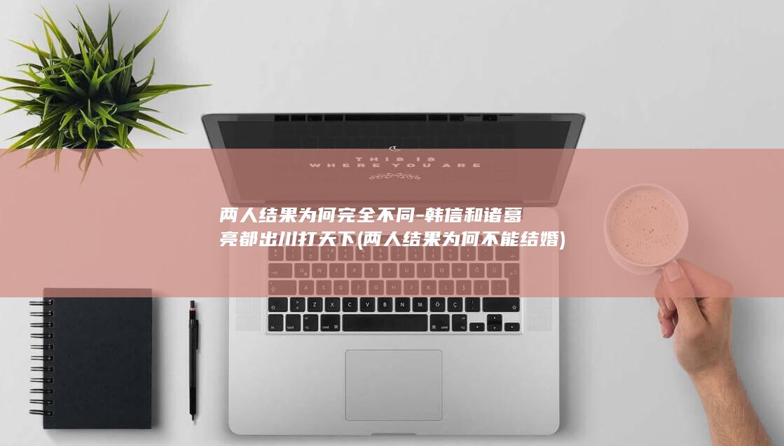 两人结果为何完全不同-韩信和诸葛亮都出川打天下 (两人结果为何不能结婚)(图1)