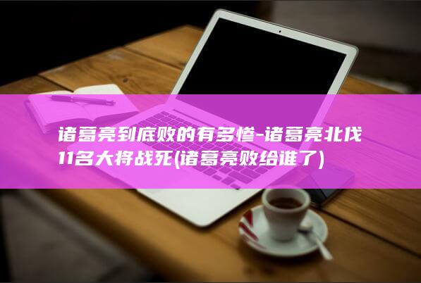 诸葛亮到底败的有多惨-诸葛亮北伐11名大将战死 (诸葛亮败给谁了)(图1)