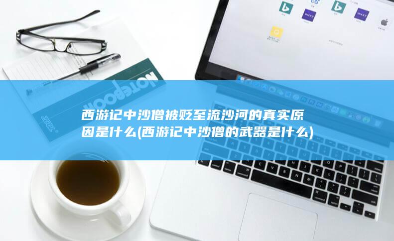 西游记中沙僧被贬至流沙河的真实原因是什么 (西游记中沙僧的武器是什么)(图1)