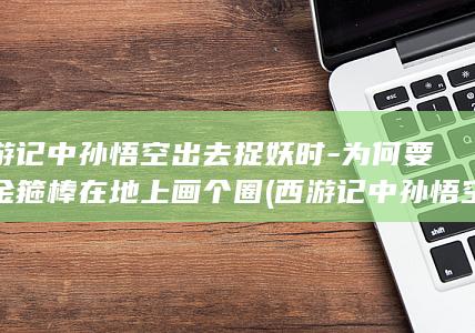 西游记中孙悟空出去捉妖时-为何要用金箍棒在地上画个圈 (西游记中孙悟空去学艺是为了什么?)(图1)