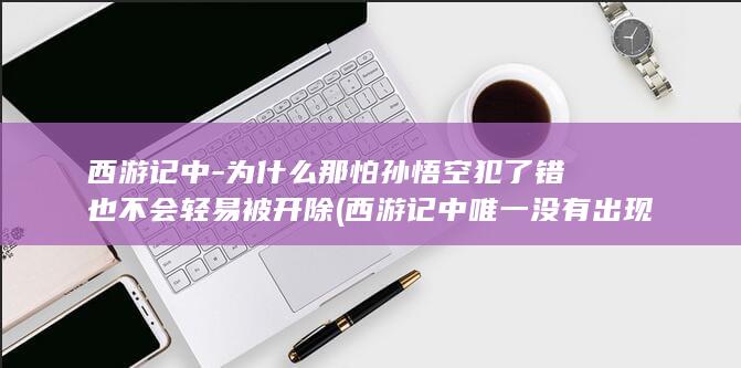 西游记中-为什么那怕孙悟空犯了错也不会轻易被开除 (西游记中唯一没有出现的生肖是什么)(图1)