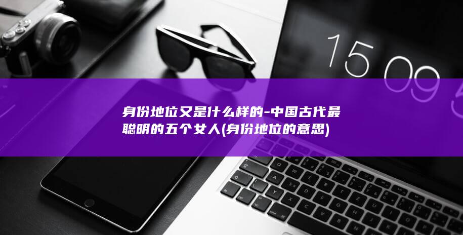 身份地位又是什么样的-中国古代最聪明的五个女人 (身份地位的意思)(图1)