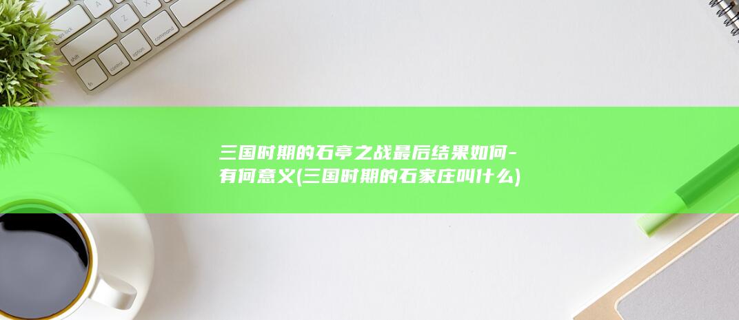 三国时期的石亭之战最后结果如何-有何意义 (三国时期的石家庄叫什么)(图1)