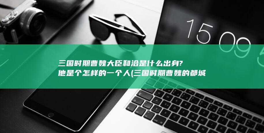 三国时期曹魏大臣和洽是什么出身?他是个怎样的一个人 (三国时期曹魏的都城在哪里)(图1)