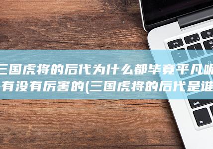 三国虎将的后代为什么都毕竟平凡呢-有没有厉害的 (三国虎将的后代是谁)(图1)