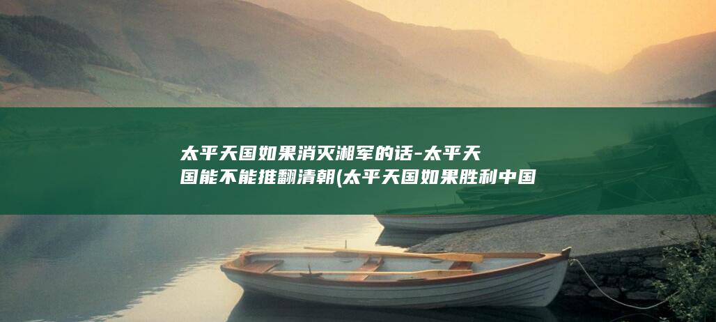 太平天国如果消灭湘军的话-太平天国能不能推翻清朝 (太平天国如果胜利中国会怎样)(图1)