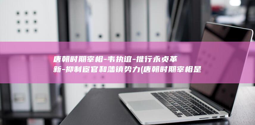 唐朝时期宰相-韦执谊-推行永贞革新-抑制宦官和藩镇势力 (唐朝时期宰相是几品官)(图1)