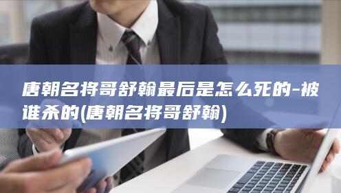 唐朝名将哥舒翰最后是怎么死的-被谁杀的 (唐朝名将哥舒翰)(图1)