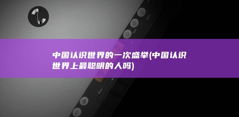 中国认识世界的一次盛举 (中国认识世界上最聪明的人吗)(图1)