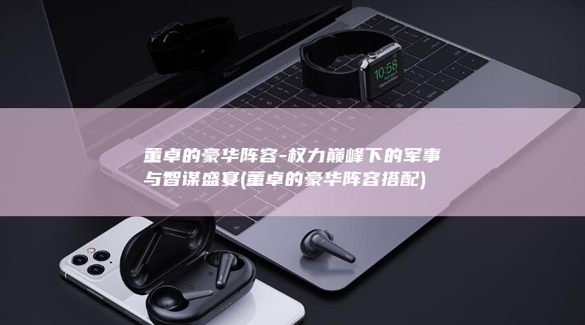 董卓的豪华阵容-权力巅峰下的军事与智谋盛宴 (董卓的豪华阵容搭配)(图1)