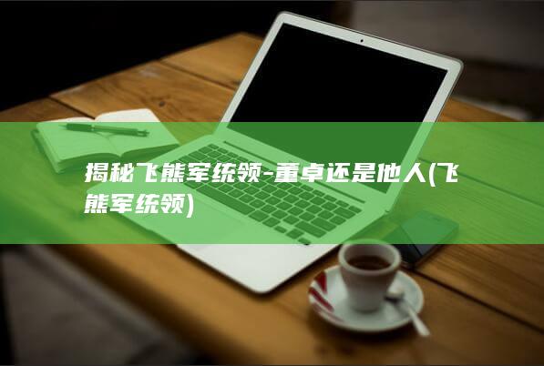 揭秘飞熊军统领-董卓还是他人 (飞熊军统领)(图1)