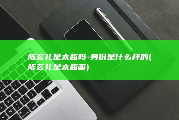 陈玄礼是太监吗-身份是什么样的 (陈玄礼是太监嘛)(图1)