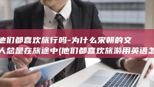 他们都喜欢旅行吗-为什么宋朝的文人总是在旅途中 (他们都喜欢旅游用英语怎么说)(图1)
