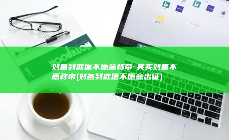 刘备到底愿不愿意称帝-其实刘备不愿称帝 (刘备到底愿不愿意出征)(图1)