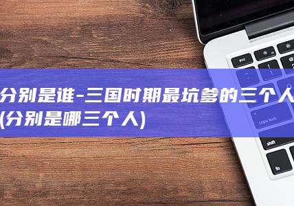 分别是谁-三国时期最坑爹的三个人 (分别是哪三个人)(图1)