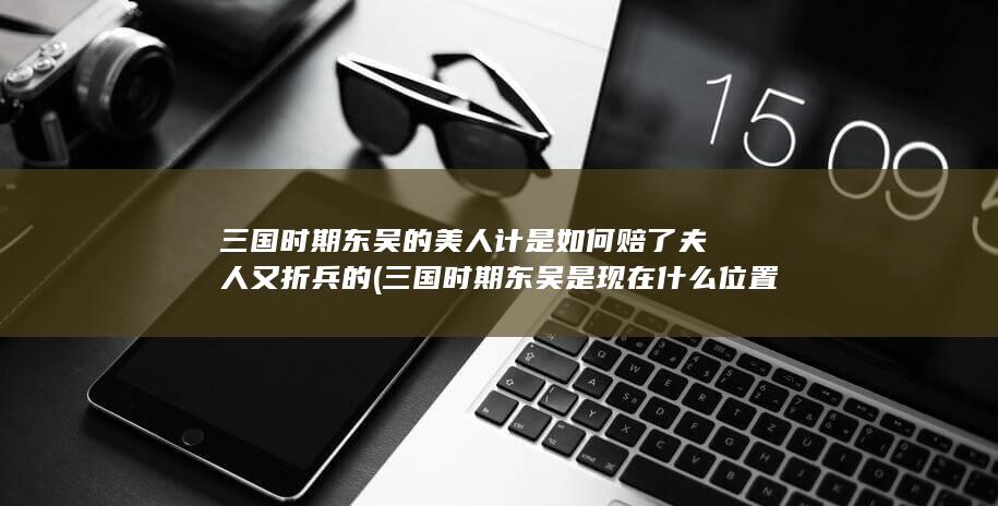 三国时期东吴的美人计是如何赔了夫人又折兵的 (三国时期东吴是现在什么位置)(图1)