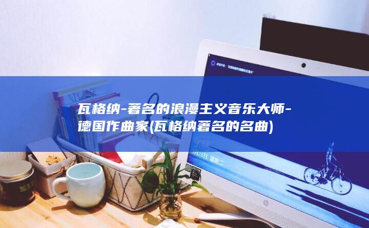 瓦格纳-著名的浪漫主义音乐大师-德国作曲家 (瓦格纳著名的名曲)(图1)