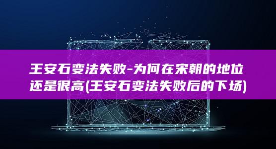 王安石变法失败-为何在宋朝的地位还是很高 (王安石变法失败后的下场)(图1)