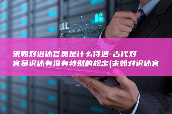 宋朝对退休官员是什么待遇-古代对官员退休有没有特别的规定 (宋朝对退休官员的称呼)(图1)
